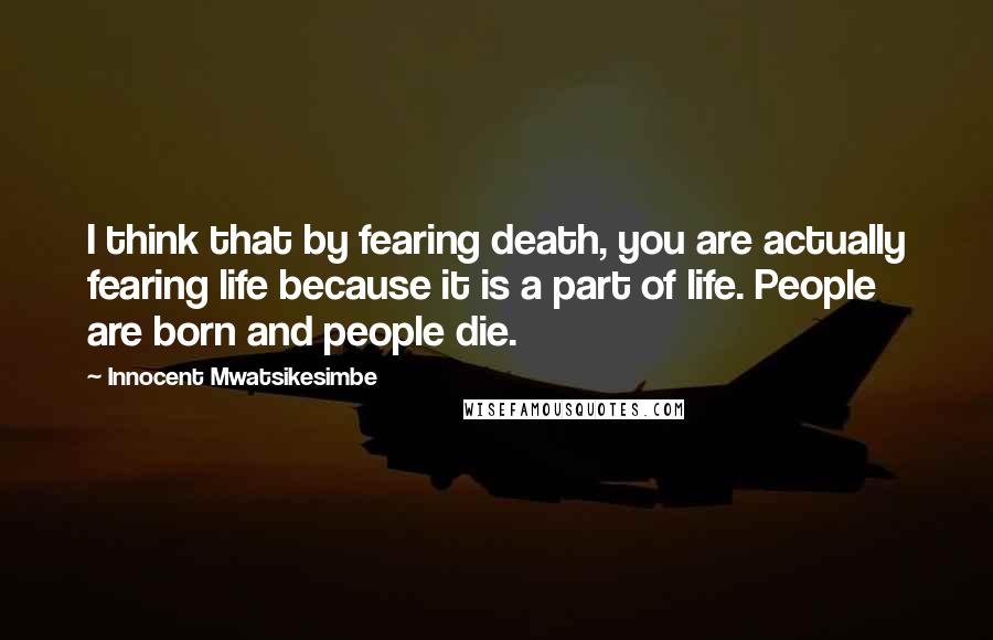 Innocent Mwatsikesimbe Quotes: I think that by fearing death, you are actually fearing life because it is a part of life. People are born and people die.