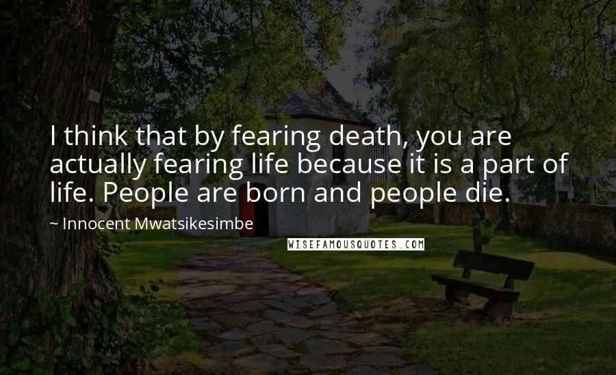 Innocent Mwatsikesimbe Quotes: I think that by fearing death, you are actually fearing life because it is a part of life. People are born and people die.