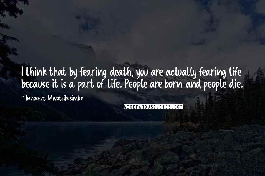 Innocent Mwatsikesimbe Quotes: I think that by fearing death, you are actually fearing life because it is a part of life. People are born and people die.