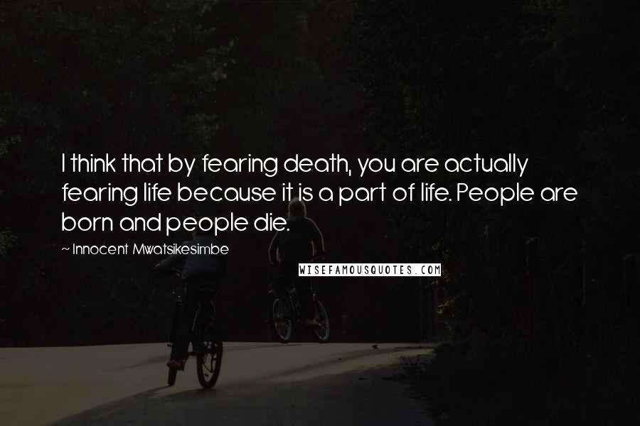 Innocent Mwatsikesimbe Quotes: I think that by fearing death, you are actually fearing life because it is a part of life. People are born and people die.