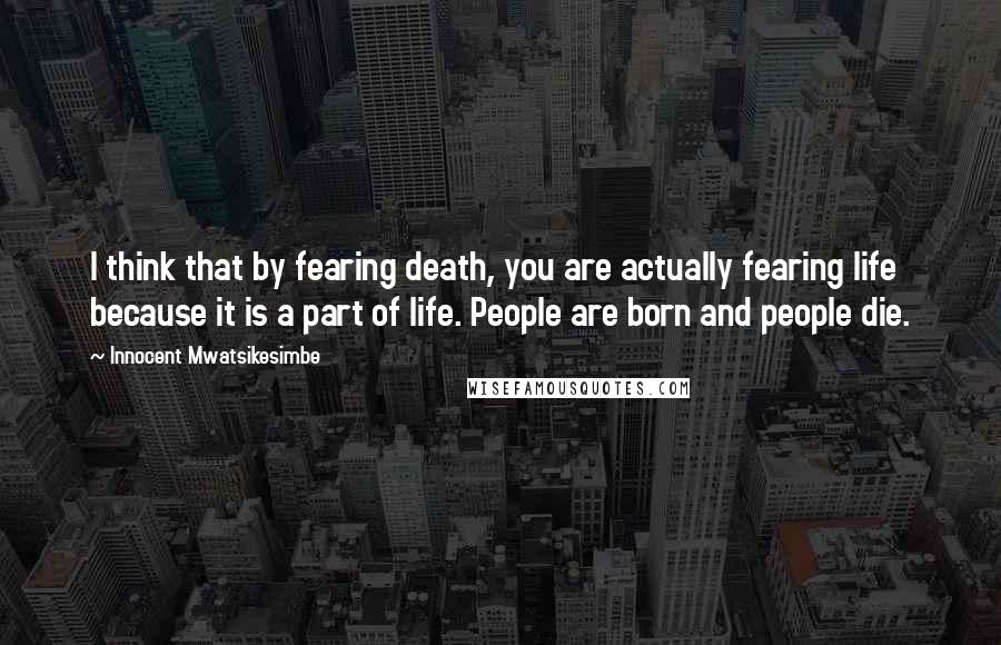 Innocent Mwatsikesimbe Quotes: I think that by fearing death, you are actually fearing life because it is a part of life. People are born and people die.