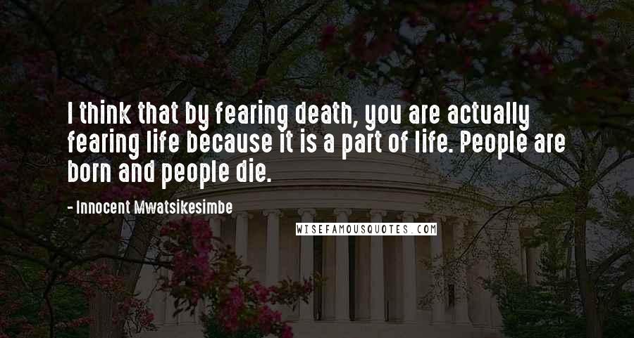 Innocent Mwatsikesimbe Quotes: I think that by fearing death, you are actually fearing life because it is a part of life. People are born and people die.