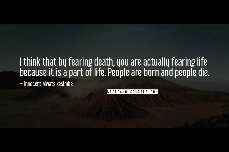 Innocent Mwatsikesimbe Quotes: I think that by fearing death, you are actually fearing life because it is a part of life. People are born and people die.