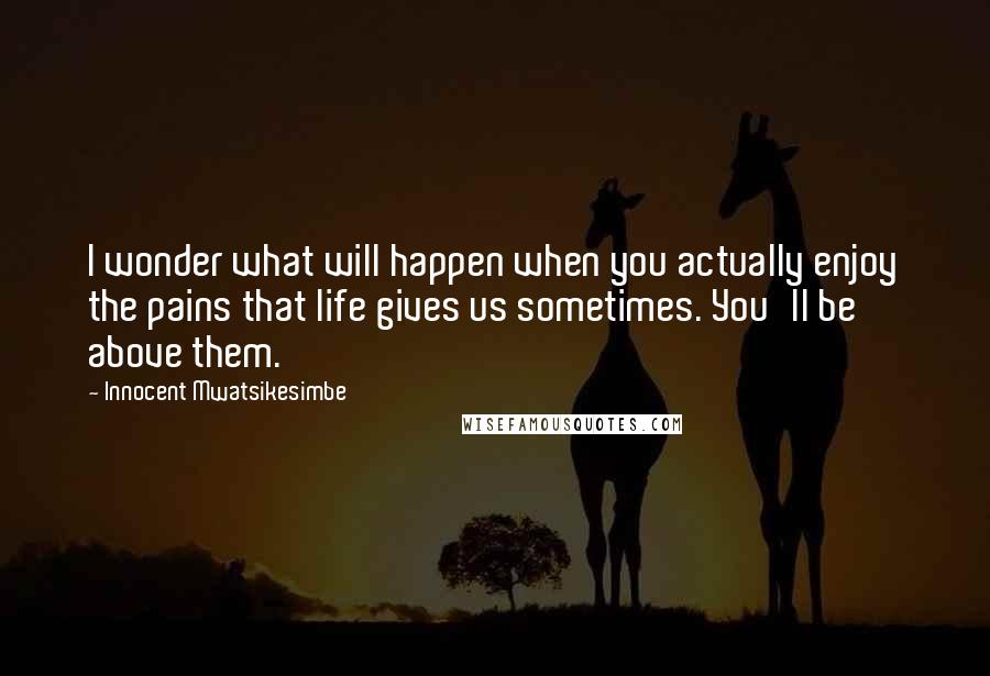 Innocent Mwatsikesimbe Quotes: I wonder what will happen when you actually enjoy the pains that life gives us sometimes. You'll be above them.