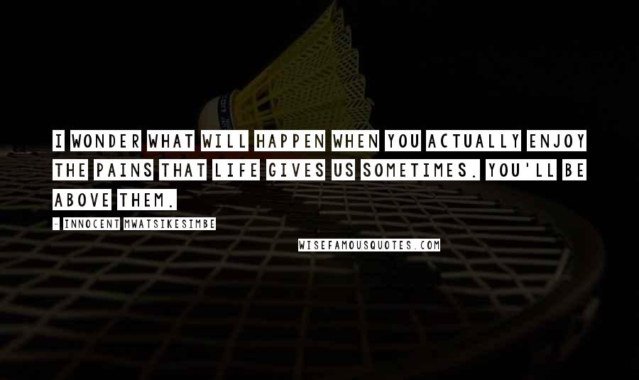 Innocent Mwatsikesimbe Quotes: I wonder what will happen when you actually enjoy the pains that life gives us sometimes. You'll be above them.