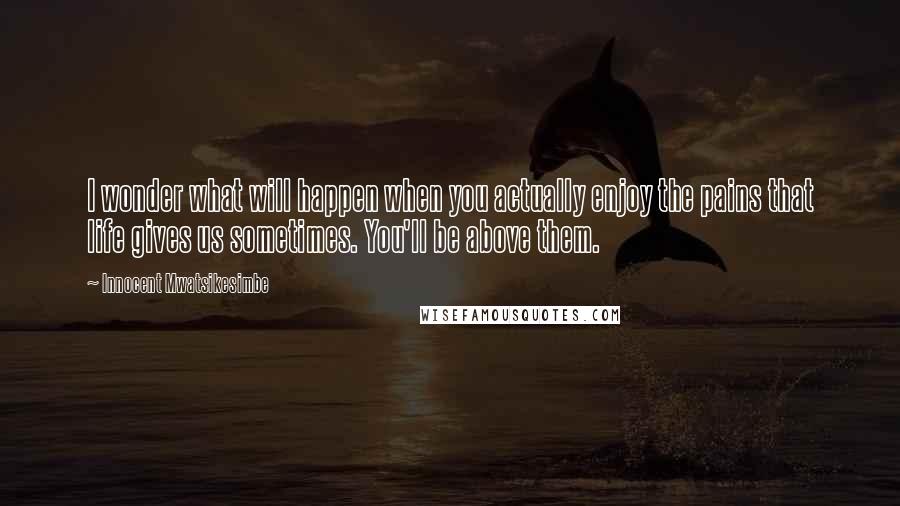 Innocent Mwatsikesimbe Quotes: I wonder what will happen when you actually enjoy the pains that life gives us sometimes. You'll be above them.