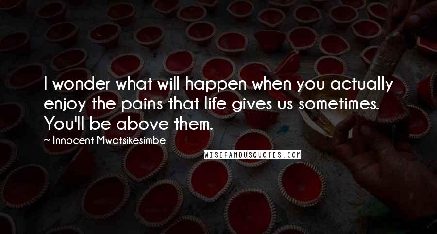 Innocent Mwatsikesimbe Quotes: I wonder what will happen when you actually enjoy the pains that life gives us sometimes. You'll be above them.