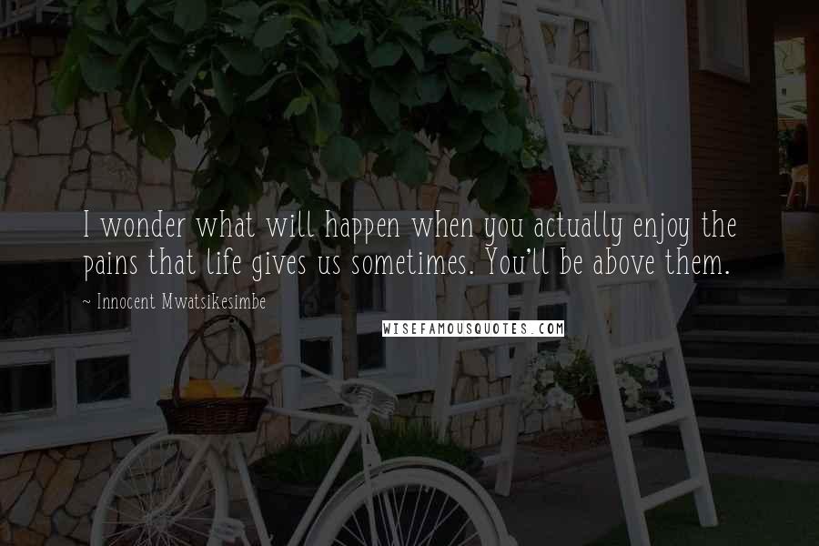 Innocent Mwatsikesimbe Quotes: I wonder what will happen when you actually enjoy the pains that life gives us sometimes. You'll be above them.