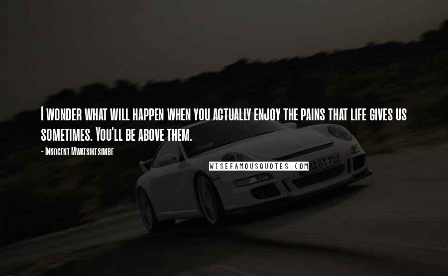 Innocent Mwatsikesimbe Quotes: I wonder what will happen when you actually enjoy the pains that life gives us sometimes. You'll be above them.