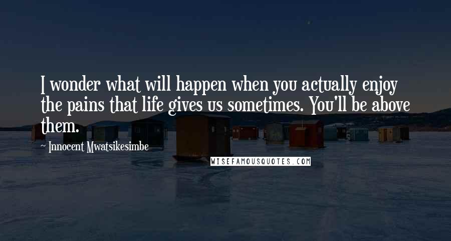 Innocent Mwatsikesimbe Quotes: I wonder what will happen when you actually enjoy the pains that life gives us sometimes. You'll be above them.