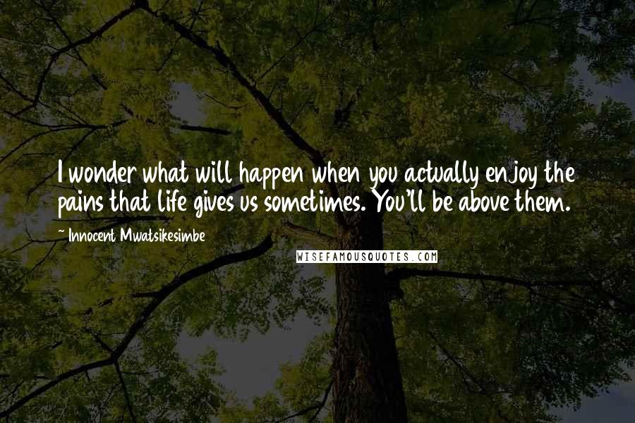 Innocent Mwatsikesimbe Quotes: I wonder what will happen when you actually enjoy the pains that life gives us sometimes. You'll be above them.