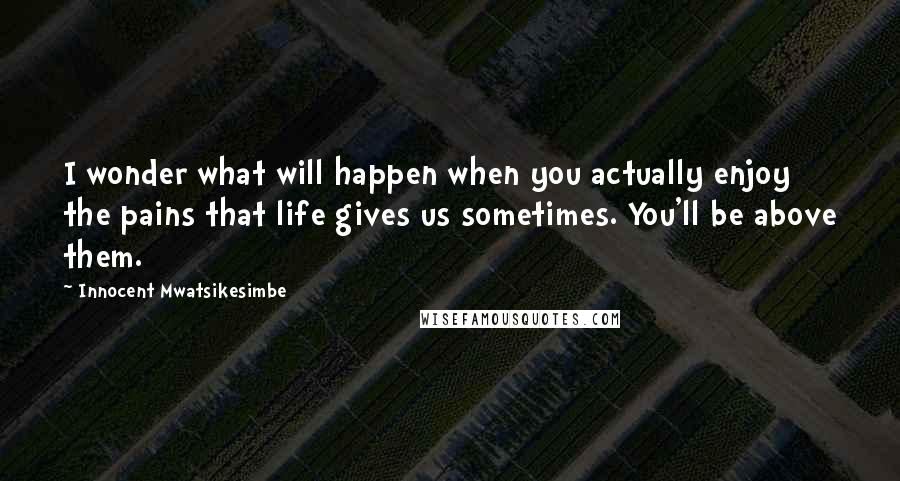 Innocent Mwatsikesimbe Quotes: I wonder what will happen when you actually enjoy the pains that life gives us sometimes. You'll be above them.