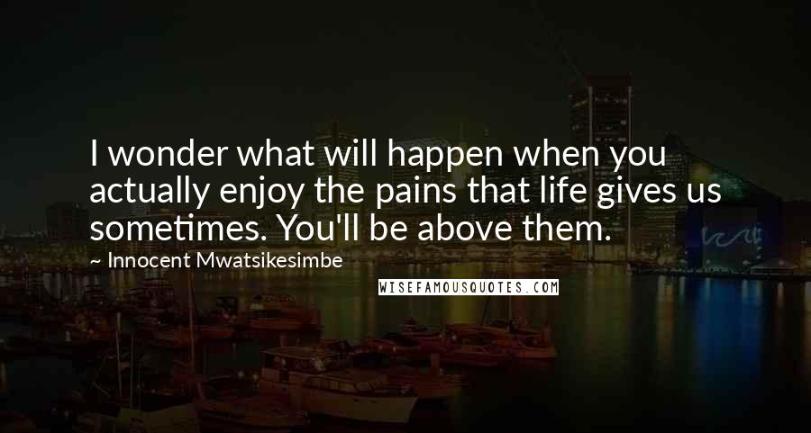 Innocent Mwatsikesimbe Quotes: I wonder what will happen when you actually enjoy the pains that life gives us sometimes. You'll be above them.