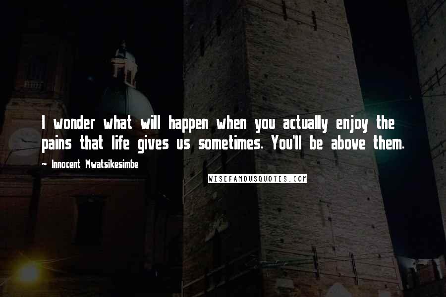 Innocent Mwatsikesimbe Quotes: I wonder what will happen when you actually enjoy the pains that life gives us sometimes. You'll be above them.