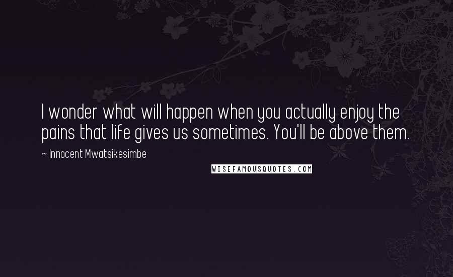 Innocent Mwatsikesimbe Quotes: I wonder what will happen when you actually enjoy the pains that life gives us sometimes. You'll be above them.