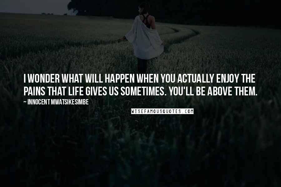 Innocent Mwatsikesimbe Quotes: I wonder what will happen when you actually enjoy the pains that life gives us sometimes. You'll be above them.