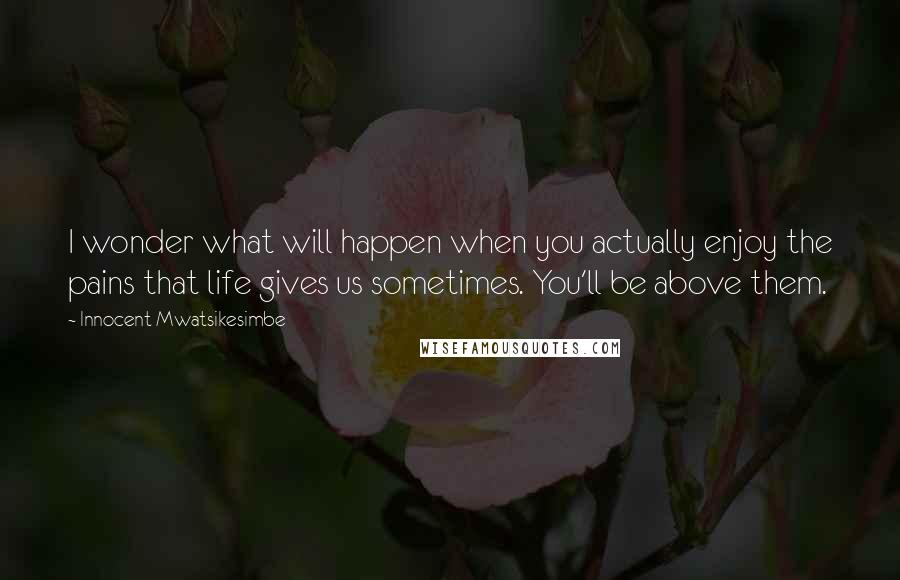 Innocent Mwatsikesimbe Quotes: I wonder what will happen when you actually enjoy the pains that life gives us sometimes. You'll be above them.