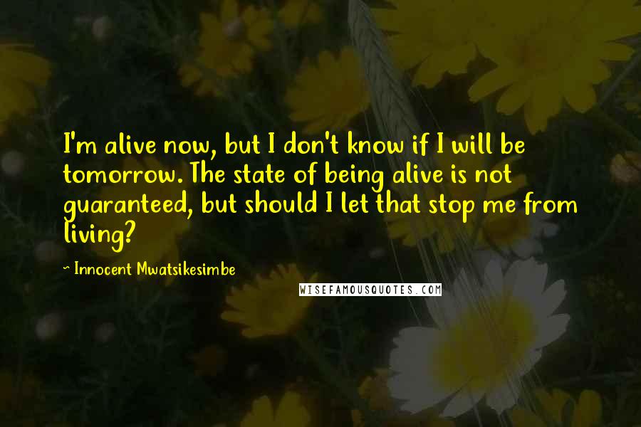 Innocent Mwatsikesimbe Quotes: I'm alive now, but I don't know if I will be tomorrow. The state of being alive is not guaranteed, but should I let that stop me from living?