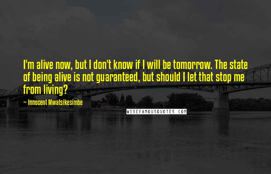 Innocent Mwatsikesimbe Quotes: I'm alive now, but I don't know if I will be tomorrow. The state of being alive is not guaranteed, but should I let that stop me from living?