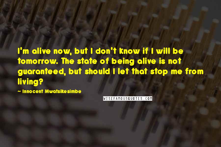 Innocent Mwatsikesimbe Quotes: I'm alive now, but I don't know if I will be tomorrow. The state of being alive is not guaranteed, but should I let that stop me from living?