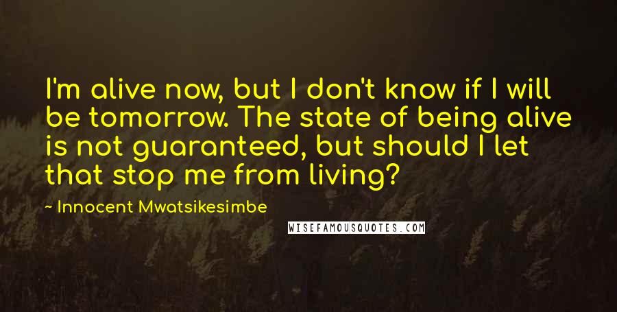 Innocent Mwatsikesimbe Quotes: I'm alive now, but I don't know if I will be tomorrow. The state of being alive is not guaranteed, but should I let that stop me from living?