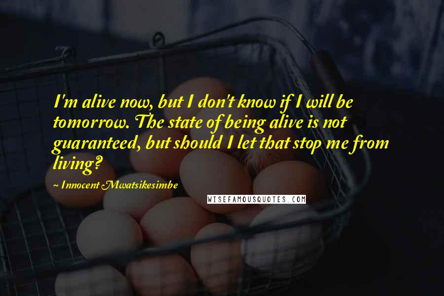 Innocent Mwatsikesimbe Quotes: I'm alive now, but I don't know if I will be tomorrow. The state of being alive is not guaranteed, but should I let that stop me from living?