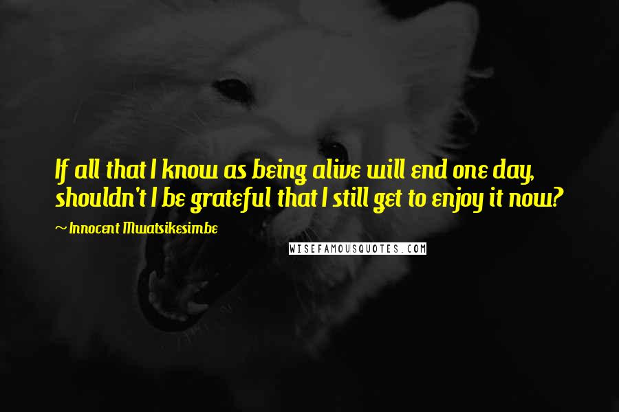 Innocent Mwatsikesimbe Quotes: If all that I know as being alive will end one day, shouldn't I be grateful that I still get to enjoy it now?