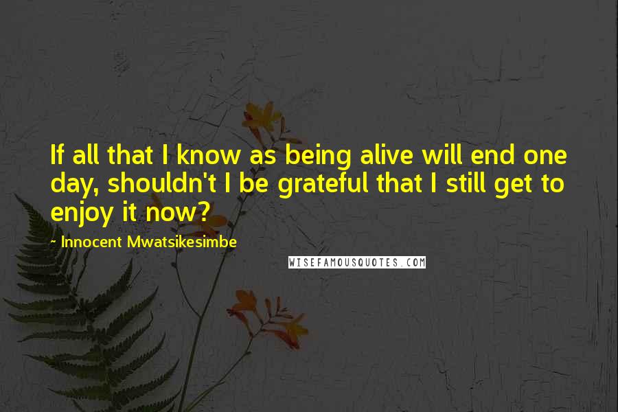 Innocent Mwatsikesimbe Quotes: If all that I know as being alive will end one day, shouldn't I be grateful that I still get to enjoy it now?