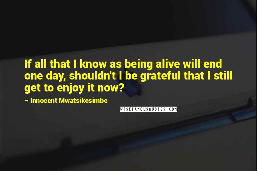 Innocent Mwatsikesimbe Quotes: If all that I know as being alive will end one day, shouldn't I be grateful that I still get to enjoy it now?