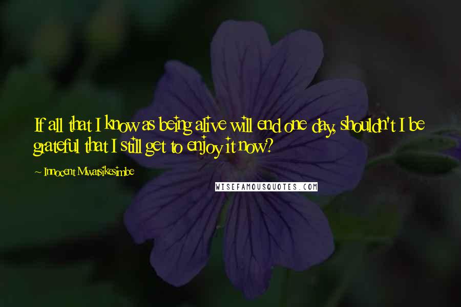 Innocent Mwatsikesimbe Quotes: If all that I know as being alive will end one day, shouldn't I be grateful that I still get to enjoy it now?