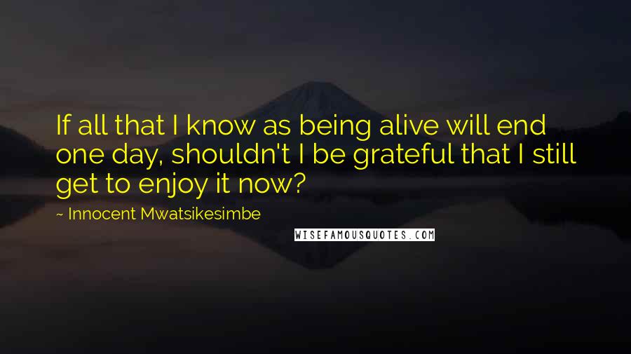 Innocent Mwatsikesimbe Quotes: If all that I know as being alive will end one day, shouldn't I be grateful that I still get to enjoy it now?