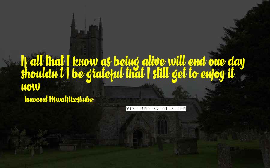 Innocent Mwatsikesimbe Quotes: If all that I know as being alive will end one day, shouldn't I be grateful that I still get to enjoy it now?