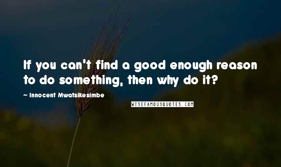 Innocent Mwatsikesimbe Quotes: If you can't find a good enough reason to do something, then why do it?