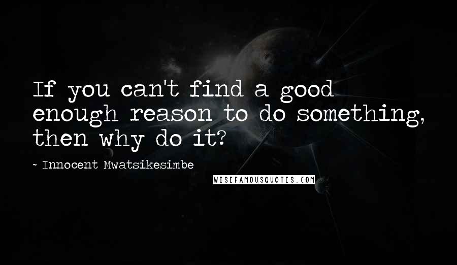 Innocent Mwatsikesimbe Quotes: If you can't find a good enough reason to do something, then why do it?