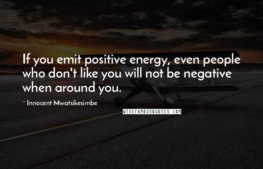 Innocent Mwatsikesimbe Quotes: If you emit positive energy, even people who don't like you will not be negative when around you.