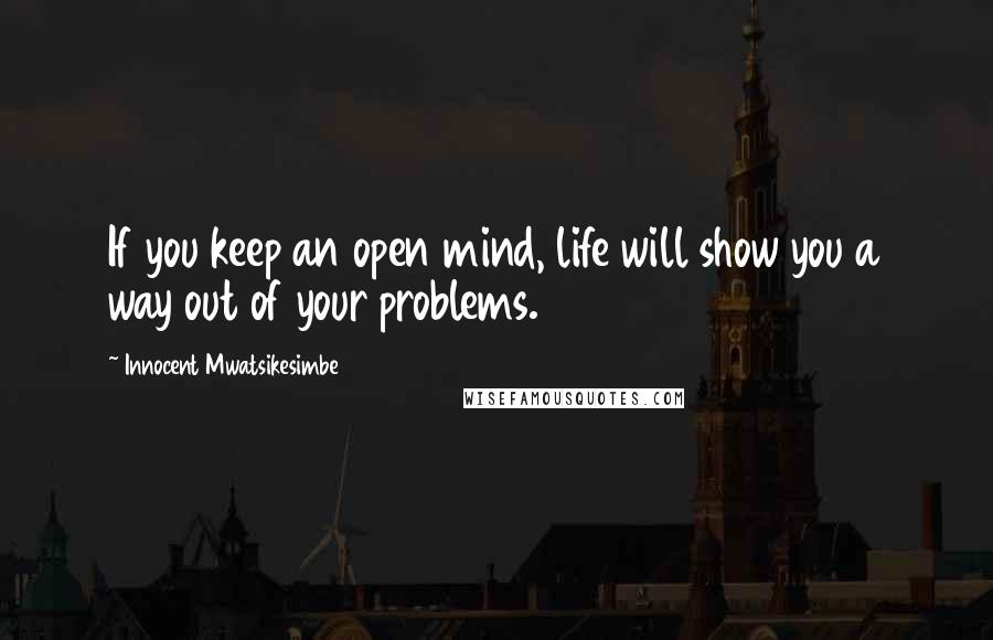 Innocent Mwatsikesimbe Quotes: If you keep an open mind, life will show you a way out of your problems.