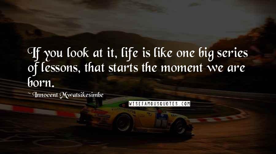 Innocent Mwatsikesimbe Quotes: If you look at it, life is like one big series of lessons, that starts the moment we are born.