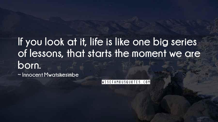 Innocent Mwatsikesimbe Quotes: If you look at it, life is like one big series of lessons, that starts the moment we are born.
