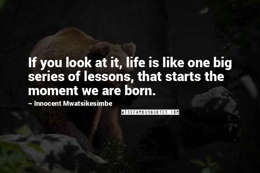 Innocent Mwatsikesimbe Quotes: If you look at it, life is like one big series of lessons, that starts the moment we are born.