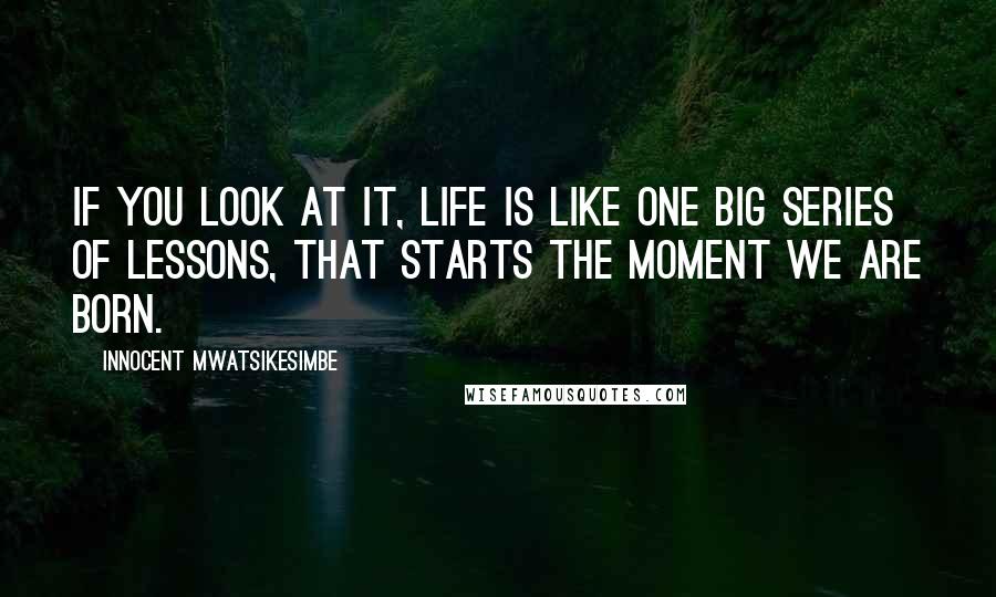 Innocent Mwatsikesimbe Quotes: If you look at it, life is like one big series of lessons, that starts the moment we are born.