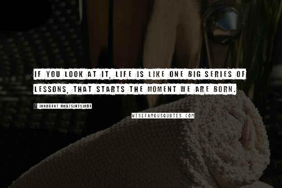 Innocent Mwatsikesimbe Quotes: If you look at it, life is like one big series of lessons, that starts the moment we are born.