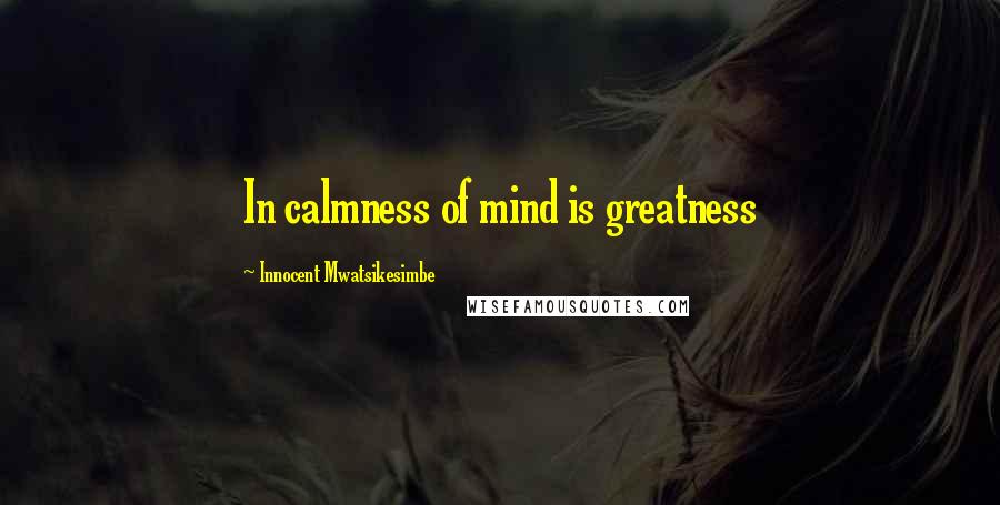 Innocent Mwatsikesimbe Quotes: In calmness of mind is greatness