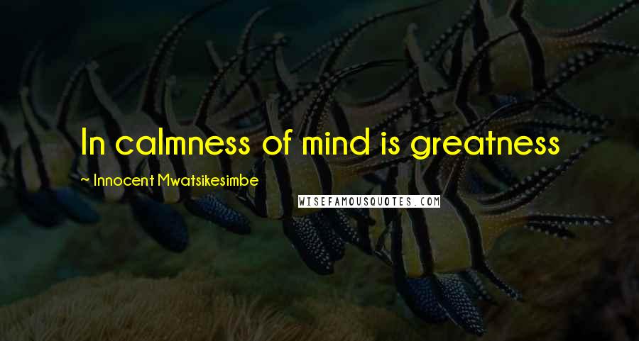 Innocent Mwatsikesimbe Quotes: In calmness of mind is greatness