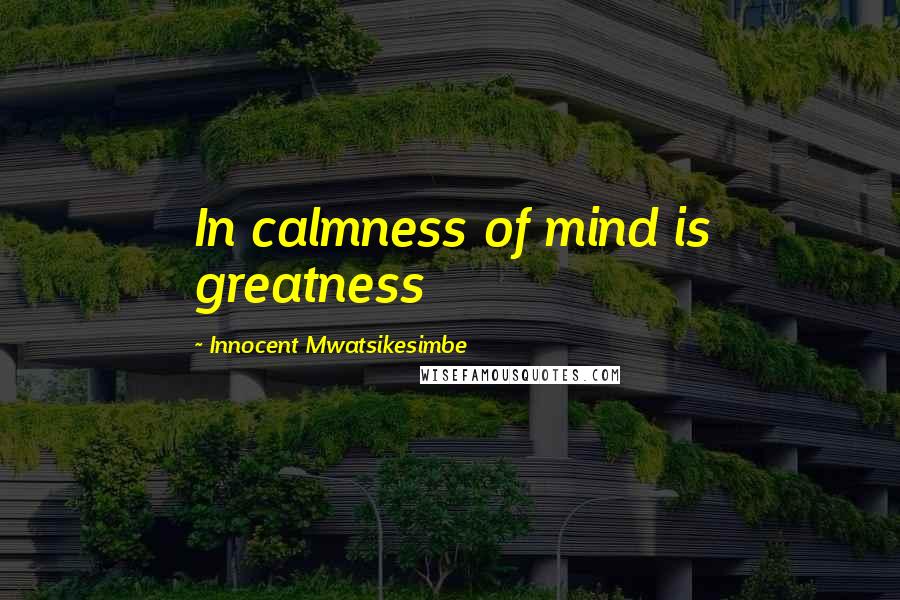 Innocent Mwatsikesimbe Quotes: In calmness of mind is greatness
