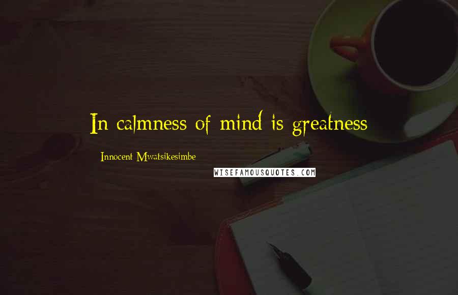 Innocent Mwatsikesimbe Quotes: In calmness of mind is greatness