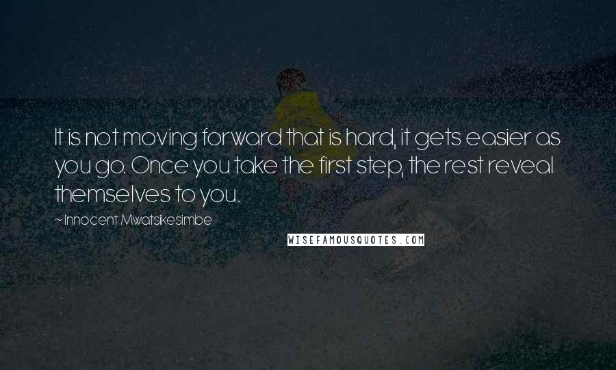 Innocent Mwatsikesimbe Quotes: It is not moving forward that is hard, it gets easier as you go. Once you take the first step, the rest reveal themselves to you.