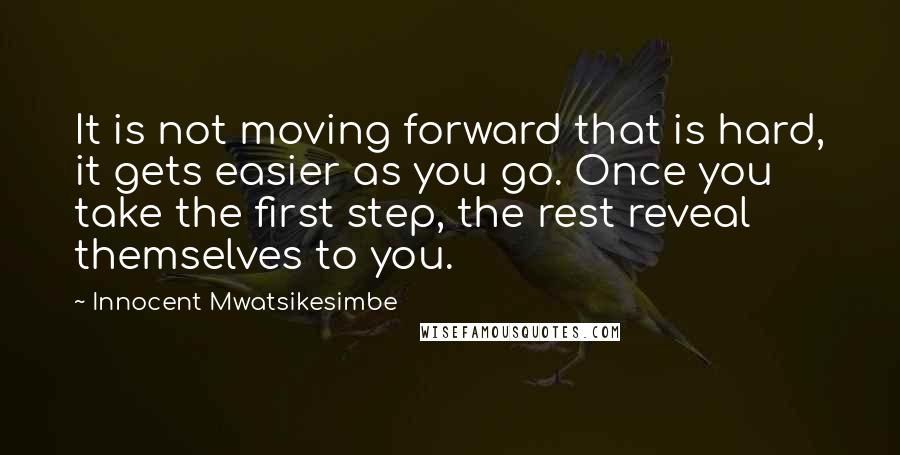 Innocent Mwatsikesimbe Quotes: It is not moving forward that is hard, it gets easier as you go. Once you take the first step, the rest reveal themselves to you.