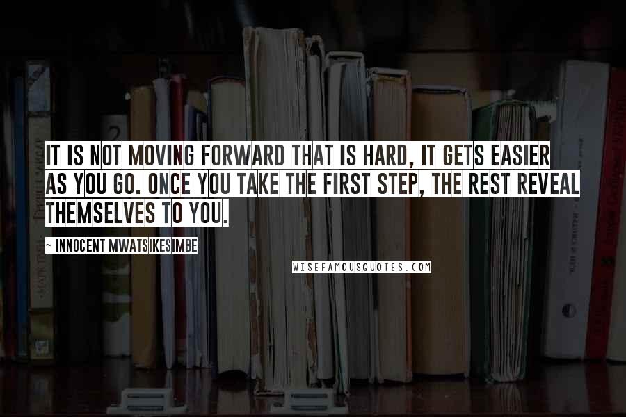 Innocent Mwatsikesimbe Quotes: It is not moving forward that is hard, it gets easier as you go. Once you take the first step, the rest reveal themselves to you.