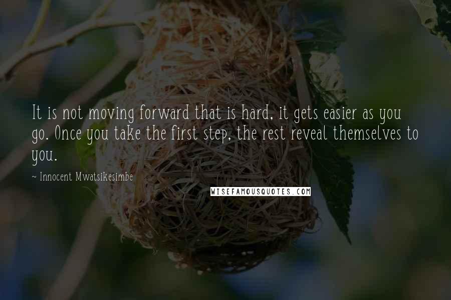 Innocent Mwatsikesimbe Quotes: It is not moving forward that is hard, it gets easier as you go. Once you take the first step, the rest reveal themselves to you.