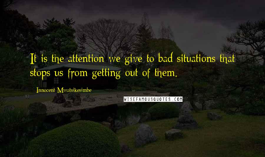 Innocent Mwatsikesimbe Quotes: It is the attention we give to bad situations that stops us from getting out of them.